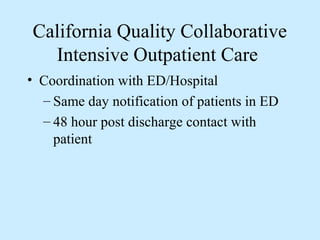California Quality Collaborative
  Intensive Outpatient Care
• Coordination with ED/Hospital
  – Same day notification of patients in ED
  – 48 hour post discharge contact with
    patient
 