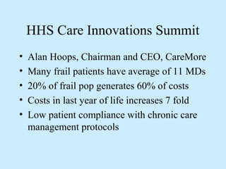 HHS Care Innovations Summit
•   Alan Hoops, Chairman and CEO, CareMore
•   Many frail patients have average of 11 MDs
•   20% of frail pop generates 60% of costs
•   Costs in last year of life increases 7 fold
•   Low patient compliance with chronic care
    management protocols
 