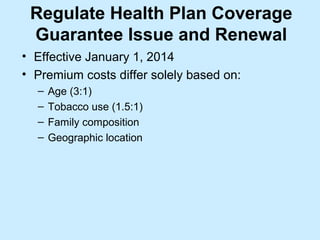 Regulate Health Plan Coverage
 Guarantee Issue and Renewal
• Effective January 1, 2014
• Premium costs differ solely based on:
  –   Age (3:1)
  –   Tobacco use (1.5:1)
  –   Family composition
  –   Geographic location
 