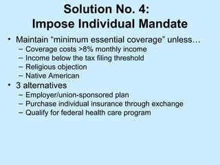 Solution No. 4:
       Impose Individual Mandate
• Maintain “minimum essential coverage” unless…
  –   Coverage costs >8% monthly income
  –   Income below the tax filing threshold
  –   Religious objection
  –   Native American
• 3 alternatives
  – Employer/union-sponsored plan
  – Purchase individual insurance through exchange
  – Qualify for federal health care program
 
