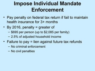 Impose Individual Mandate
             Enforcement
• Pay penalty on federal tax return if fail to maintain
  health insurance for 3+ months
• By 2016, penalty = greater of
   – $695 per person (up to $2,085 per family)
   – 2.5% of adjusted household income
• Failure to pay = lien against future tax refunds
   – No criminal enforcement
   – No civil penalties
 