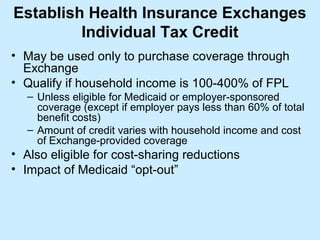 Establish Health Insurance Exchanges
         Individual Tax Credit
• May be used only to purchase coverage through
  Exchange
• Qualify if household income is 100-400% of FPL
   – Unless eligible for Medicaid or employer-sponsored
     coverage (except if employer pays less than 60% of total
     benefit costs)
   – Amount of credit varies with household income and cost
     of Exchange-provided coverage
• Also eligible for cost-sharing reductions
• Impact of Medicaid “opt-out”
 