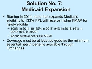 Solution No. 7:
           Medicaid Expansion
• Starting in 2014, state that expands Medicaid
  eligibility to 133% FPL will receive higher FMAP for
  newly eligible
  – 100% in 2014-16; 95% in 2017; 94% in 2018; 93% in
    2019; 90% in 2020+
  – Administrative costs still 50/50
• Coverage must be at least as good as the minimum
  essential health benefits available through
  Exchanges
 