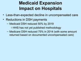 Medicaid Expansion
          Impact on Hospitals
• Less-than-expected decline in uncompensated care
• Reductions in DSH payments
  – Medicaid DSH reduced 50% by 2019
     o HHS has not yet published methodology
  – Medicare DSH reduced 75% in 2014 (with some amount
    returned based on documented uncompensated care)
 