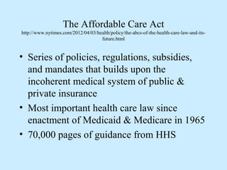 The Affordable Care Act
http://www.nytimes.com/2012/04/03/health/policy/the-abcs-of-the-health-care-law-and-its-
                                    future.html


• Series of policies, regulations, subsidies,
  and mandates that builds upon the
  incoherent medical system of public &
  private insurance
• Most important health care law since
  enactment of Medicaid & Medicare in 1965
• 70,000 pages of guidance from HHS
 
