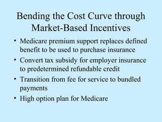 Bending the Cost Curve through
   Market-Based Incentives
• Medicare premium support replaces defined
  benefit to be used to purchase insurance
• Convert tax subsidy for employer insurance
  to predetermined refundable credit
• Transition from fee for service to bundled
  payments
• High option plan for Medicare
 