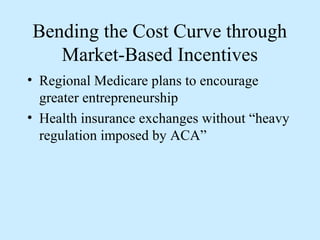 Bending the Cost Curve through
   Market-Based Incentives
• Regional Medicare plans to encourage
  greater entrepreneurship
• Health insurance exchanges without “heavy
  regulation imposed by ACA”
 