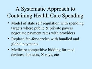 A Systematic Approach to
Containing Health Care Spending
• Model of state self regulation with spending
  targets where public & private payers
  negotiate payment rates with providers
• Replace fee-for-service with bundled and
  global payments
• Medicare competitive bidding for med
  devices, lab tests, X-rays, etc
 