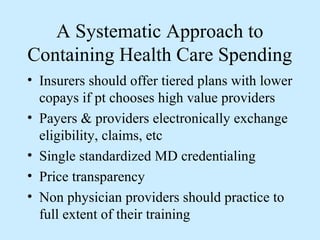 A Systematic Approach to
Containing Health Care Spending
• Insurers should offer tiered plans with lower
  copays if pt chooses high value providers
• Payers & providers electronically exchange
  eligibility, claims, etc
• Single standardized MD credentialing
• Price transparency
• Non physician providers should practice to
  full extent of their training
 