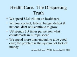 Health Care: The Disquieting
             Truth
• We spend $2.5 trillion on healthcare
• Without control, federal budget deficit &
  national debt will continue to grow
• US spends 2.5 times per person what
  counterparts in Europe spend
• We spend more than enough to give good
  care; the problem is the system not lack of
  money
                  Arnold Relman, NYRB, September 30, 2010
 