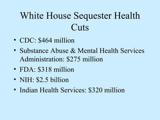 White House Sequester Health
            Cuts
• CDC: $464 million
• Substance Abuse & Mental Health Services
  Administration: $275 million
• FDA: $318 million
• NIH: $2.5 billion
• Indian Health Services: $320 million
 