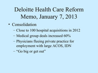 Deloitte Health Care Reform
     Memo, January 7, 2013
• Consolidation
  – Close to 100 hospital acquisitions in 2012
  – Medical group deals increased 60%
  – Physicians fleeing private practice for
    employment with large ACOS, IDN
  – “Go big or get out”
 