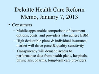 Deloitte Health Care Reform
    Memo, January 7, 2013
• Consumers
  – Mobile apps enable comparison of treatment
    options, costs, and providers who adhere EBM
  – High deductible plans & individual insurance
    market will drive price & quality sensitivity
  – Transparency will demand access to
    performance data from health plans, hospitals,
    physicians, pharma, long-term care providers
 