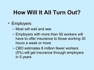 How Will It All Turn Out?
• Employers
  – Most will wait and see
  – Employers with more than 50 workers will
    have to offer insurance to those working 30
    hours a week or more
  – CBO estimates 8 million fewer workers
    (5%) will get insurance through employers
    in 5 years
 