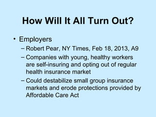 How Will It All Turn Out?
• Employers
  – Robert Pear, NY Times, Feb 18, 2013, A9
  – Companies with young, healthy workers
    are self-insuring and opting out of regular
    health insurance market
  – Could destabilize small group insurance
    markets and erode protections provided by
    Affordable Care Act
 