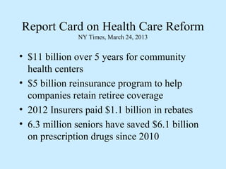 Report Card on Health Care Reform
              NY Times, March 24, 2013


• $11 billion over 5 years for community
  health centers
• $5 billion reinsurance program to help
  companies retain retiree coverage
• 2012 Insurers paid $1.1 billion in rebates
• 6.3 million seniors have saved $6.1 billion
  on prescription drugs since 2010
 