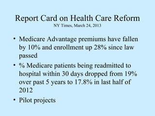 Report Card on Health Care Reform
              NY Times, March 24, 2013


• Medicare Advantage premiums have fallen
  by 10% and enrollment up 28% since law
  passed
• % Medicare patients being readmitted to
  hospital within 30 days dropped from 19%
  over past 5 years to 17.8% in last half of
  2012
• Pilot projects
 