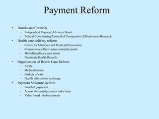 Payment Reform
•   Boards and Councils
     –   Independent Payment Advisory Board
     –   Federal Coordinating Council of Comparative Effectiveness Research
•   Health care delivery reform
     –   Center for Medicare and Medicaid Innovation
     –   Comparative effectiveness research panels
     –   Multidisciplinary care teams
     –   Electronic Health Records
•   Organization of Health Care Reform
     –   ACOs
     –   Medical homes
     –   Baskets of care
     –   Health information exchange
•   Payment Structure Reform
     –   Bundled payments
     –   Across the board payment reductions
     –   Value based reimbursements
 