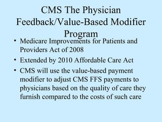 CMS The Physician
Feedback/Value-Based Modifier
          Program
• Medicare Improvements for Patients and
  Providers Act of 2008
• Extended by 2010 Affordable Care Act
• CMS will use the value-based payment
  modifier to adjust CMS FFS payments to
  physicians based on the quality of care they
  furnish compared to the costs of such care
 
