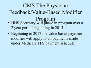 CMS The Physician
Feedback/Value-Based Modifier
          Program
• HHS Secretary will phase in program over a
  2 year period beginning in 2015
• Beginning in 2017 the value based payment
  modifier will apply to all payments made
  under Medicare FFS payment schedule
 
