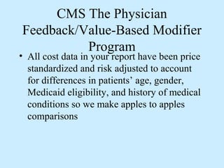 CMS The Physician
Feedback/Value-Based Modifier
          Program
• All cost data in your report have been price
  standardized and risk adjusted to account
  for differences in patients’ age, gender,
  Medicaid eligibility, and history of medical
  conditions so we make apples to apples
  comparisons
 