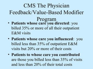 CMS The Physician
Feedback/Value-Based Modifier
          Program
• Patients whose care you directed: you
  billed 35% or more of all their outpatient
  E&M visits
• Patients whose care you influenced: you
  billed less than 35% of outpatient E&M
  visits but 20% or more of their costs
• Patients to whose care you contributed
  are those you billed less than 35% of visits
  and less than 20% of their total costs
 