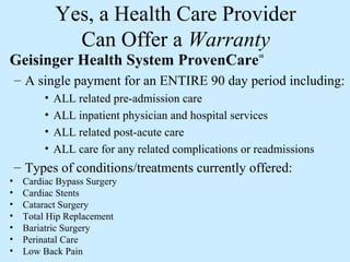 Yes, a Health Care Provider
                Can Offer a Warranty
Geisinger Health System ProvenCare                      SM




    – A single payment for an ENTIRE 90 day period including:
          •   ALL related pre-admission care
          •   ALL inpatient physician and hospital services
          •   ALL related post-acute care
          •   ALL care for any related complications or readmissions
    – Types of conditions/treatments currently offered:
•    Cardiac Bypass Surgery
•    Cardiac Stents
•    Cataract Surgery
•    Total Hip Replacement
•    Bariatric Surgery
•    Perinatal Care
•    Low Back Pain
 