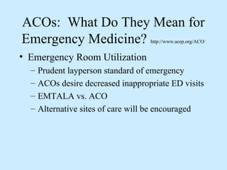 ACOs: What Do They Mean for
Emergency Medicine?                 http://www.acep.org/ACO/


• Emergency Room Utilization
  –   Prudent layperson standard of emergency
  –   ACOs desire decreased inappropriate ED visits
  –   EMTALA vs. ACO
  –   Alternative sites of care will be encouraged
 