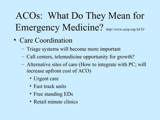 ACOs: What Do They Mean for
Emergency Medicine?                       http://www.acep.org/ACO/


• Care Coordination
  – Triage systems will become more important
  – Call centers, telemedicine opportunity for growth?
  – Alternative sites of care (How to integrate with PC; will
    increase upfront cost of ACO)
      • Urgent care
      • Fast track units
      • Free standing EDs
      • Retail minute clinics
 
