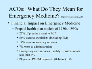 ACOs: What Do They Mean for
Emergency Medicine?                     http://www.acep.org/ACO/


• Financial Impact on Emergency Medicine
  – Prepaid health plan models of 1980s, 1990s
     • 23% of premium went to PCP
     • 56% went to specialists (including EM)
     • 14% went to ancillary services
     • 7% went to administration
     • Emergency care services (facility + professional)
       less than 4%
     • Physician PMPM payment $0.44 to $1.50
 
