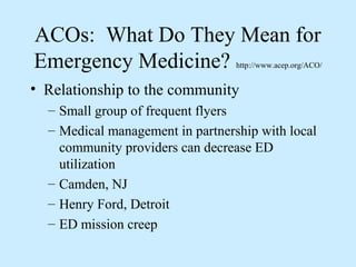 ACOs: What Do They Mean for
Emergency Medicine?               http://www.acep.org/ACO/


• Relationship to the community
  – Small group of frequent flyers
  – Medical management in partnership with local
    community providers can decrease ED
    utilization
  – Camden, NJ
  – Henry Ford, Detroit
  – ED mission creep
 