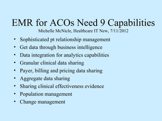 EMR for ACOs Need 9 Capabilities
            Michelle McNicle, Healthcare IT New, 7/11/2012
•   Sophisticated pt relationship management
•   Get data through business intelligence
•   Data integration for analytics capabilities
•   Granular clinical data sharing
•   Payer, billing and pricing data sharing
•   Aggregate data sharing
•   Sharing clinical effectiveness evidence
•   Population management
•   Change management
 