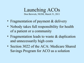 Launching ACOs
           Don Berwick, NEJM, March 31, 2011


• Fragmentation of payment & delivery
• Nobody takes full responsibility for health
  of a patient or a community
• Fragmentation leads to waste & duplication
  and unnecessarily high costs
• Section 3022 of the ACA: Medicare Shared
  Savings Program for ACO as a solution
 