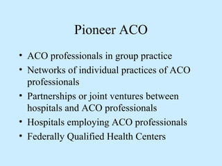 Pioneer ACO
• ACO professionals in group practice
• Networks of individual practices of ACO
  professionals
• Partnerships or joint ventures between
  hospitals and ACO professionals
• Hospitals employing ACO professionals
• Federally Qualified Health Centers
 
