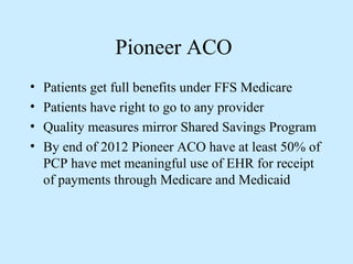 Pioneer ACO
•   Patients get full benefits under FFS Medicare
•   Patients have right to go to any provider
•   Quality measures mirror Shared Savings Program
•   By end of 2012 Pioneer ACO have at least 50% of
    PCP have met meaningful use of EHR for receipt
    of payments through Medicare and Medicaid
 