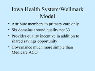 Iowa Health System/Wellmark
             Model
• Attribute members to primary care only
• Six domains around quality not 33
• Provider quality incentive in addition to
  shared savings opportunity
• Governance much more simple than
  Medicare ACO
 