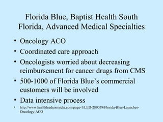 Florida Blue, Baptist Health South
    Florida, Advanced Medical Specialties
• Oncology ACO
• Coordinated care approach
• Oncologists worried about decreasing
  reimbursement for cancer drugs from CMS
• 500-1000 of Florida Blue’s commercial
  customers will be involved
• Data intensive process
•   http://www.healthleadersmedia.com/page-1/LED-280059/Florida-Blue-Launches-
    Oncology-ACO
 