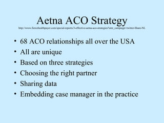 Aetna ACO Strategy
    http://www.fiercehealthpayer.com/special-reports/3-effective-aetna-aco-strategies?utm_campaign=twitter-Share-NL




•    68 ACO relationships all over the USA
•    All are unique
•    Based on three strategies
•    Choosing the right partner
•    Sharing data
•    Embedding case manager in the practice
 