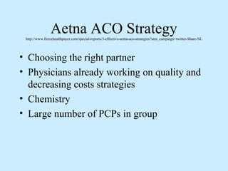 Aetna ACO Strategy
 http://www.fiercehealthpayer.com/special-reports/3-effective-aetna-aco-strategies?utm_campaign=twitter-Share-NL




• Choosing the right partner
• Physicians already working on quality and
  decreasing costs strategies
• Chemistry
• Large number of PCPs in group
 