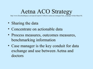 Aetna ACO Strategy
 http://www.fiercehealthpayer.com/special-reports/3-effective-aetna-aco-strategies?utm_campaign=twitter-Share-NL




• Sharing the data
• Concentrate on actionable data
• Process measures, outcomes measures,
  benchmarking information
• Case manager is the key conduit for data
  exchange and use between Aetna and
  doctors
 
