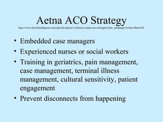 Aetna ACO Strategy
 http://www.fiercehealthpayer.com/special-reports/3-effective-aetna-aco-strategies?utm_campaign=twitter-Share-NL




• Embedded case managers
• Experienced nurses or social workers
• Training in geriatrics, pain management,
  case management, terminal illness
  management, cultural sensitivity, patient
  engagement
• Prevent disconnects from happening
 