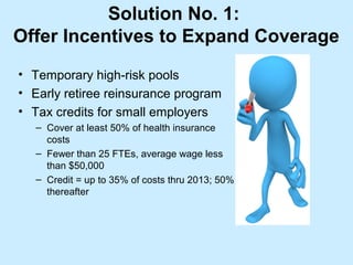Solution No. 1:
Offer Incentives to Expand Coverage
• Temporary high-risk pools
• Early retiree reinsurance program
• Tax credits for small employers
   – Cover at least 50% of health insurance
     costs
   – Fewer than 25 FTEs, average wage less
     than $50,000
   – Credit = up to 35% of costs thru 2013; 50%
     thereafter
 