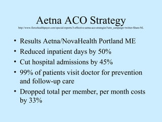 Aetna ACO Strategy
    http://www.fiercehealthpayer.com/special-reports/3-effective-aetna-aco-strategies?utm_campaign=twitter-Share-NL




• Results Aetna/NovaHealth Portland ME
• Reduced inpatient days by 50%
• Cut hospital admissions by 45%
• 99% of patients visit doctor for prevention
  and follow-up care
• Dropped total per member, per month costs
  by 33%
 