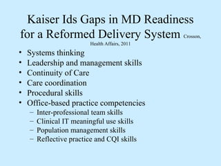 Kaiser Ids Gaps in MD Readiness
for a Reformed Delivery System                   Crosson,
                          Health Affairs, 2011
•   Systems thinking
•   Leadership and management skills
•   Continuity of Care
•   Care coordination
•   Procedural skills
•   Office-based practice competencies
    –   Inter-professional team skills
    –   Clinical IT meaningful use skills
    –   Population management skills
    –   Reflective practice and CQI skills
 