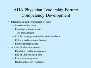 AHA Physician Leadership Forum:
        Competency Development
•   Interpersonal and communication skills
     – Member of the team
     – Empathy/customer service
     – Time management
     – Conflict management/performance feedback
     – Cultural and economic diversity
     – Emotional intelligence
•   Additional education around
     – Population health management
     – End of Life/Palliative care
     – Resource management
     – Health policy and regulation
 