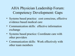 AHA Physician Leadership Forum:
     Competency Development: Gaps
• Systems based practice: cost conscious, effective
  evidence based medical care
• Communication skills: effective information
  exchange
• Systems based practice: Coordinate care with
  other providers
• Communication skills: Work effectively with
  other team members
 