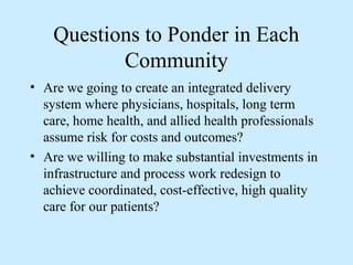 Questions to Ponder in Each
           Community
• Are we going to create an integrated delivery
  system where physicians, hospitals, long term
  care, home health, and allied health professionals
  assume risk for costs and outcomes?
• Are we willing to make substantial investments in
  infrastructure and process work redesign to
  achieve coordinated, cost-effective, high quality
  care for our patients?
 