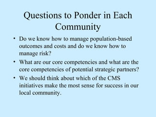 Questions to Ponder in Each
           Community
• Do we know how to manage population-based
  outcomes and costs and do we know how to
  manage risk?
• What are our core competencies and what are the
  core competencies of potential strategic partners?
• We should think about which of the CMS
  initiatives make the most sense for success in our
  local community.
 