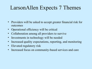 LarsonAllen Expects 7 Themes

• Providers will be asked to accept greater financial risk for
  outcomes
• Operational efficiency will be critical
• Collaboration among all providers to survive
• Investments in technology will be needed
• Increased quality expectations, reporting, and monitoring
• Elevated regulatory risk
• Increased focus on community-based services and care
 