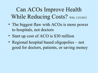 Can ACOs Improve Health
 While Reducing Costs? WSJ, 1/23/2012
• The biggest flaw with ACOs is more power
  to hospitals, not doctors
• Start up cost of ACO is $30 million
• Regional hospital based oligopolies – not
  good for doctors, patients, or saving money
 